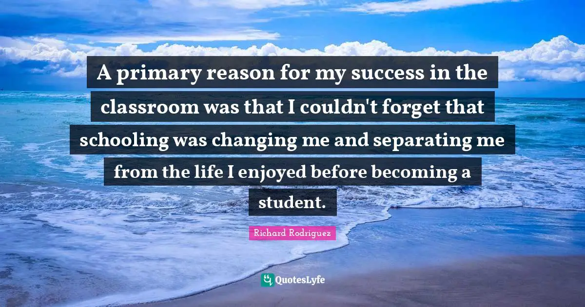 Schooling Quotes: "A primary reason for my success in the classroom was that I couldn't forget that schooling was changing me and separating me from the life I enjoyed before becoming a student."