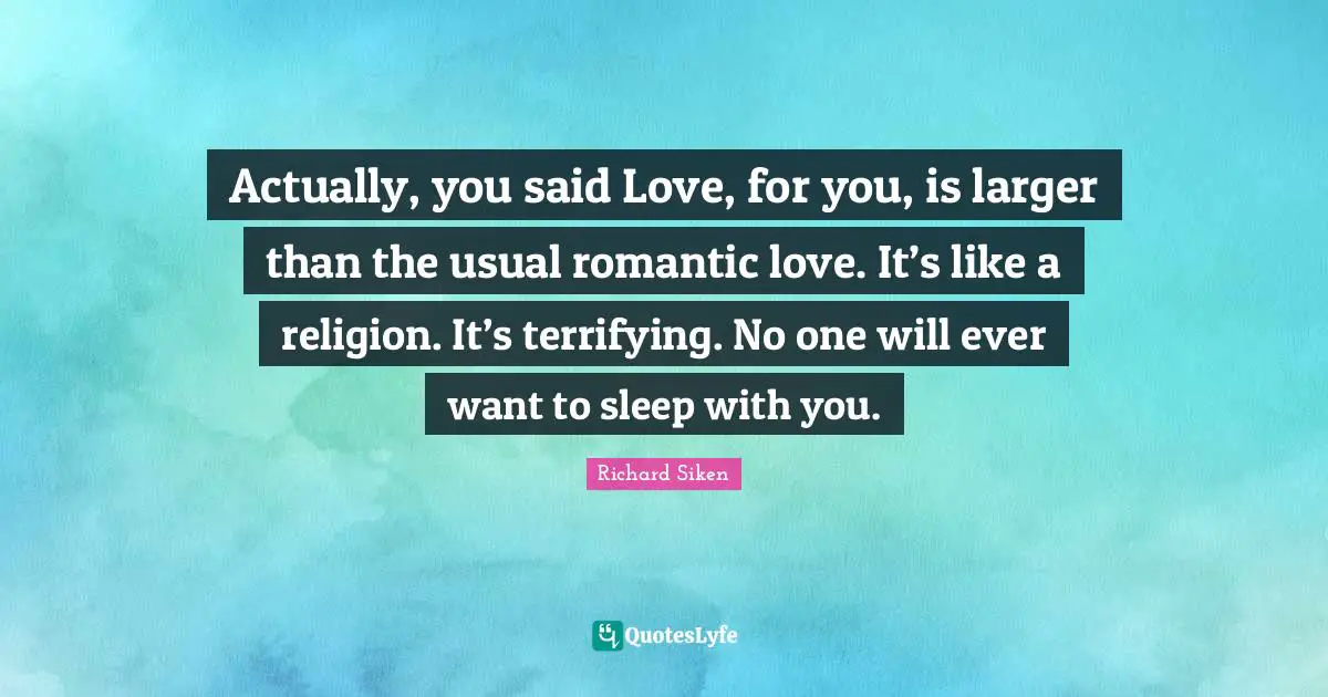 Actually, you said Love, for you, is larger than the usual romantic love. It’s like a religion. It’s terrifying. No one will ever want to sleep with you.