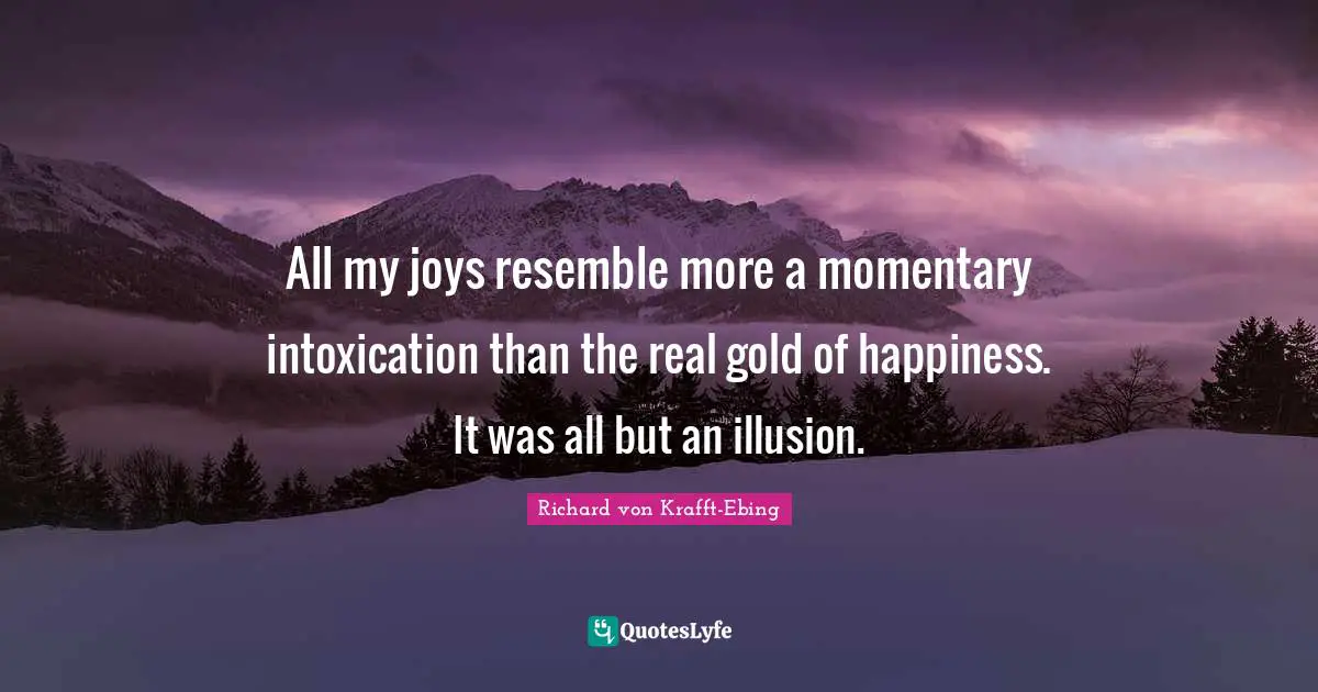 All my joys resemble more a momentary intoxication than the real gold of happiness. It was all but an illusion.