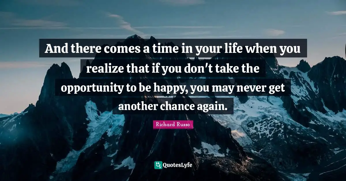 Richard Russo Quotes: "And there comes a time in your life when you realize that if you don't take the opportunity to be happy, you may never get another chance again."