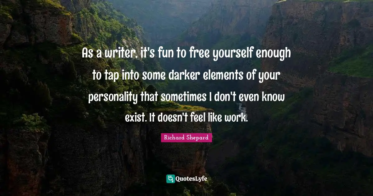 As a writer, it's fun to free yourself enough to tap into some darker elements of your personality that sometimes I don't even know exist. It doesn't feel like work.