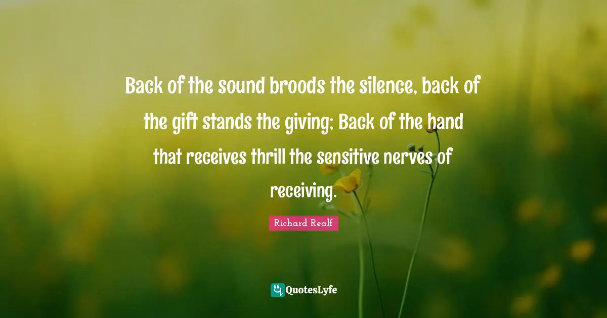 Back of the sound broods the silence, back of the gift stands the giving; Back of the hand that receives thrill the sensitive nerves of receiving.