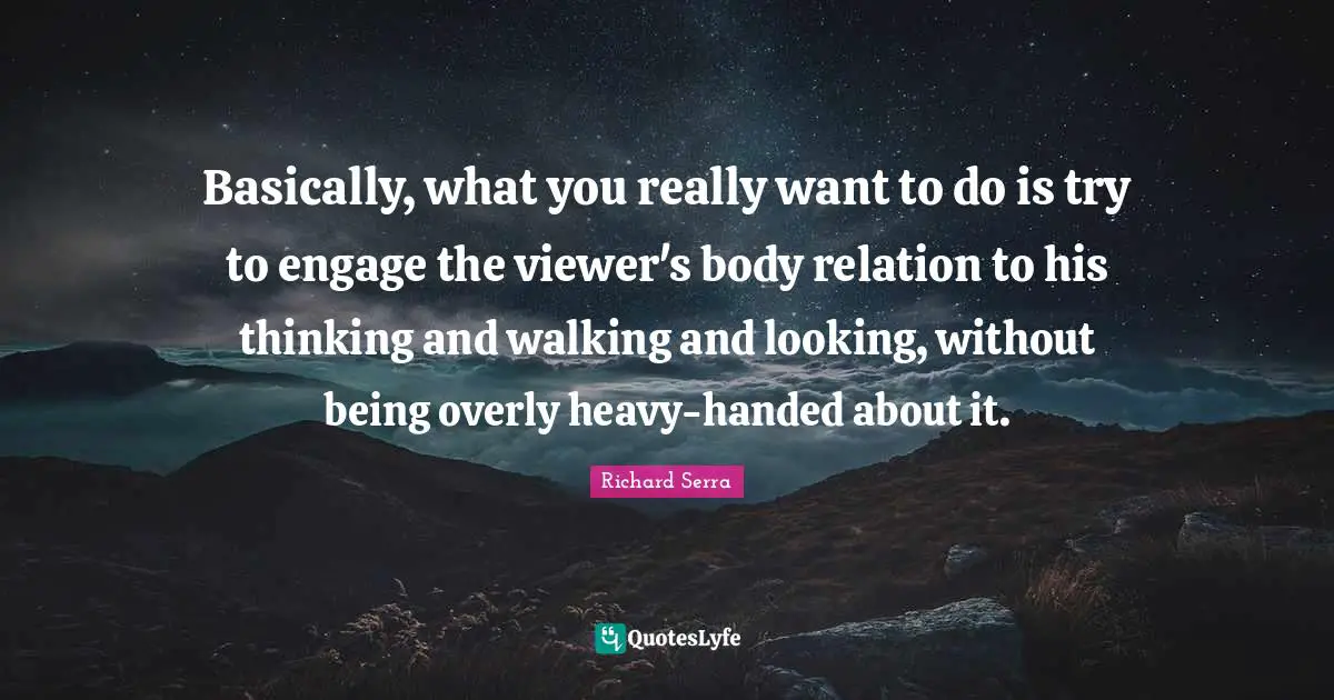 Richard Serra Quotes: "Basically, what you really want to do is try to engage the viewer's body relation to his thinking and walking and looking, without being overly heavy-handed about it."