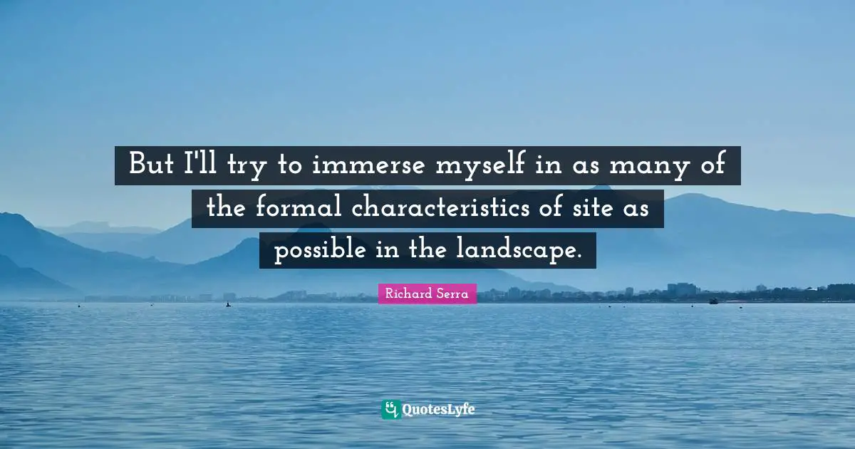 Richard Serra Quotes: "But I'll try to immerse myself in as many of the formal characteristics of site as possible in the landscape."