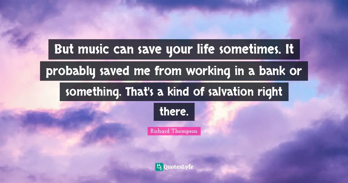 But music can save your life sometimes. It probably saved me from working in a bank or something. That's a kind of salvation right there.