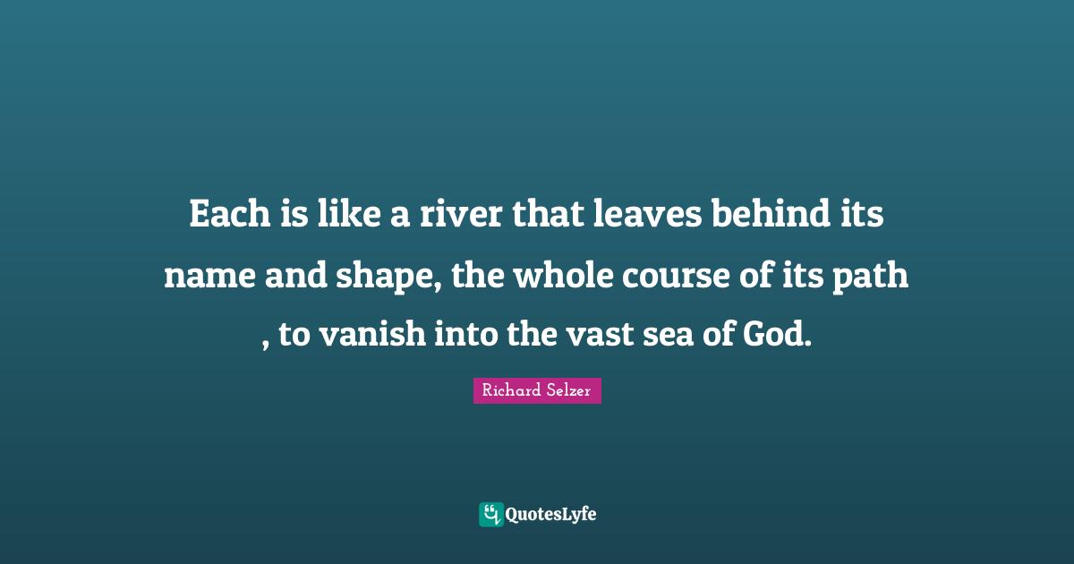 Each is like a river that leaves behind its name and shape, the whole course of its path , to vanish into the vast sea of God.