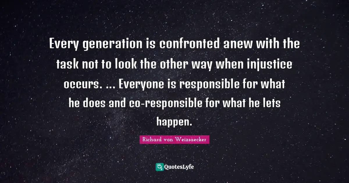 Every generation is confronted anew with the task not to look the other way when injustice occurs. ... Everyone is responsible for what he does and co-responsible for what he lets happen.