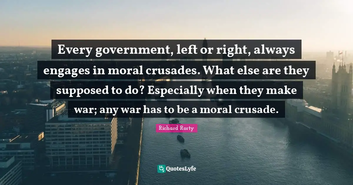 Richard Rorty Quotes: Every government, left or right, always engages in moral crusades. What else are they supposed to do? Especially when they make war; any war has to be a moral crusade.