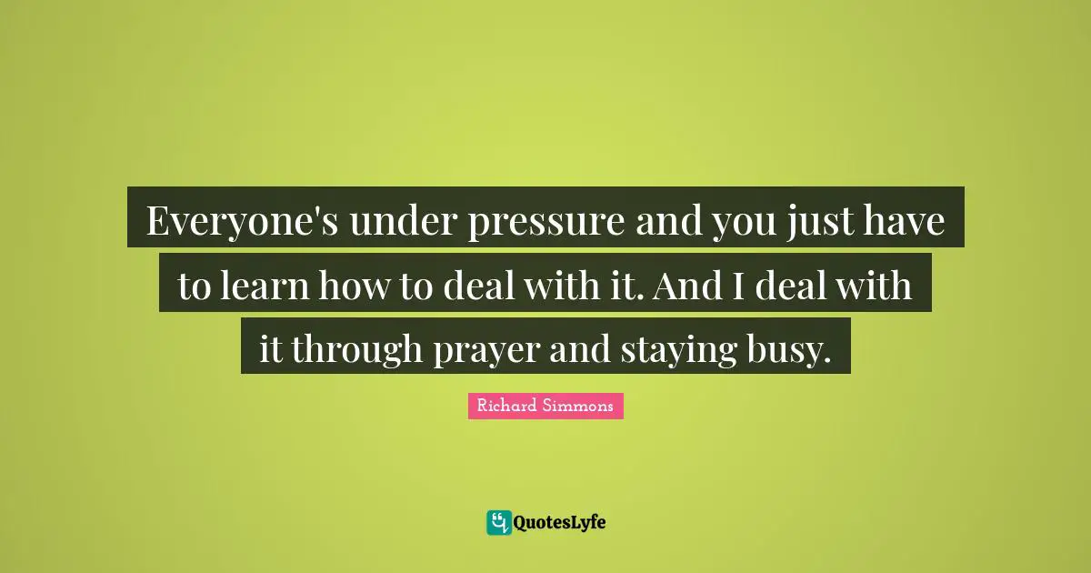 Everyone's under pressure and you just have to learn how to deal with it. And I deal with it through prayer and staying busy.