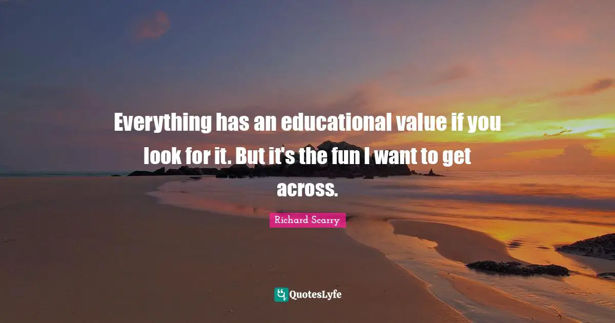 Everything has an educational value if you look for it. But it's the fun I want to get across.