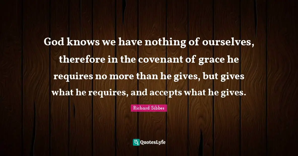 Richard Sibbes Quotes: "God knows we have nothing of ourselves, therefore in the covenant of grace he requires no more than he gives, but gives what he requires, and accepts what he gives."