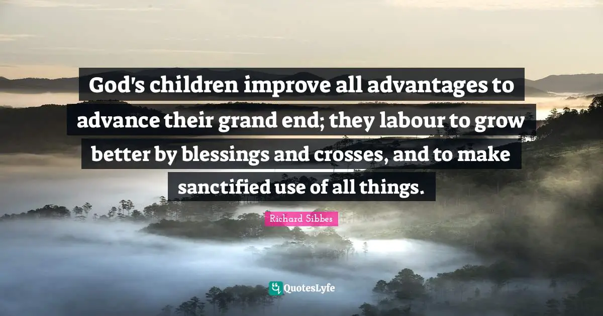Richard Sibbes Quotes: "God's children improve all advantages to advance their grand end; they labour to grow better by blessings and crosses, and to make sanctified use of all things."