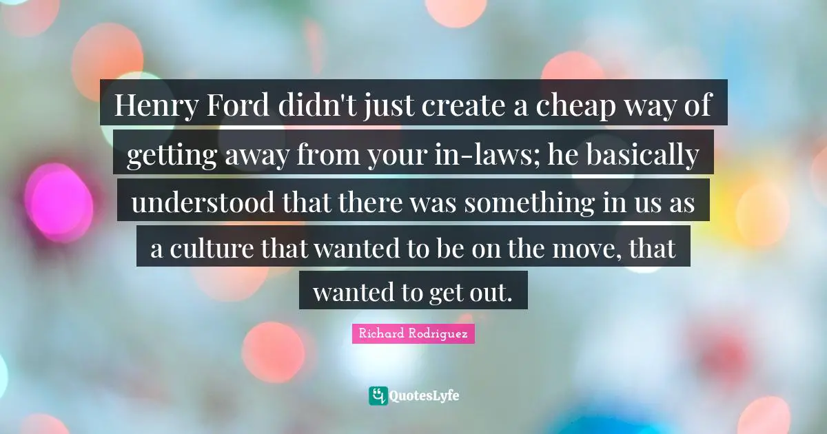 Henry Ford didn't just create a cheap way of getting away from your in-laws; he basically understood that there was something in us as a culture that wanted to be on the move, that wanted to get out.