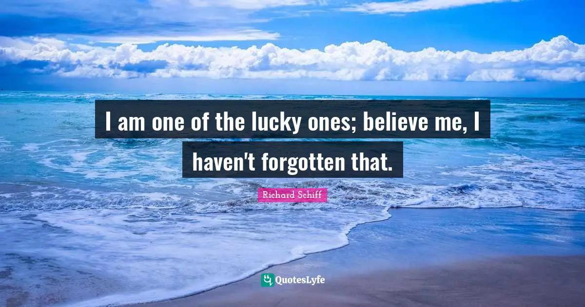 I am one of the lucky ones; believe me, I haven't forgotten that.