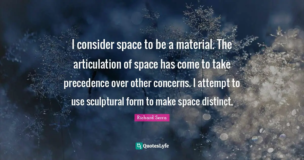 Richard Serra Quotes: "I consider space to be a material. The articulation of space has come to take precedence over other concerns. I attempt to use sculptural form to make space distinct."
