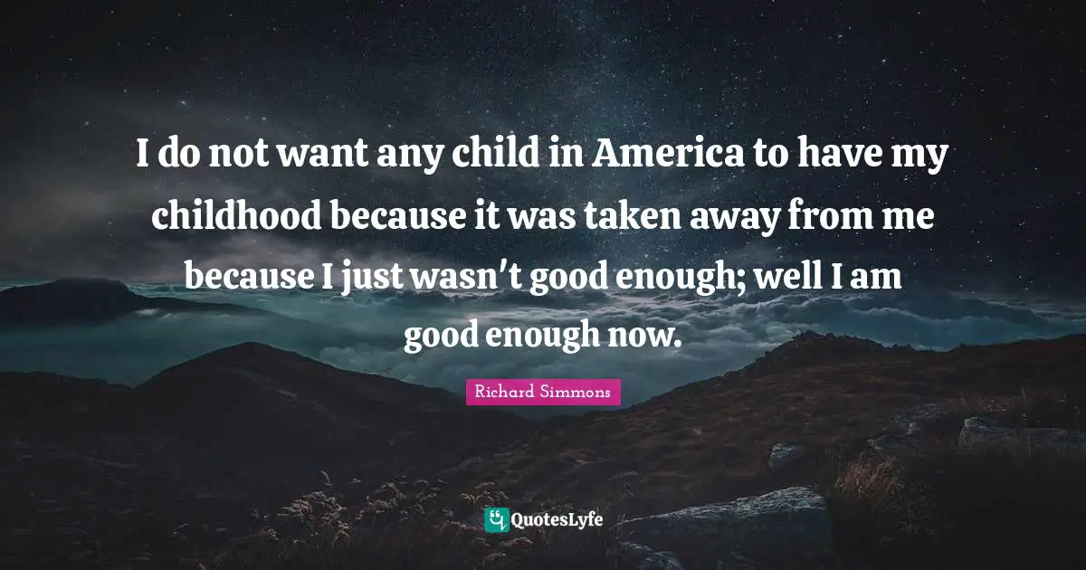 I do not want any child in America to have my childhood because it was taken away from me because I just wasn't good enough; well I am good enough now.