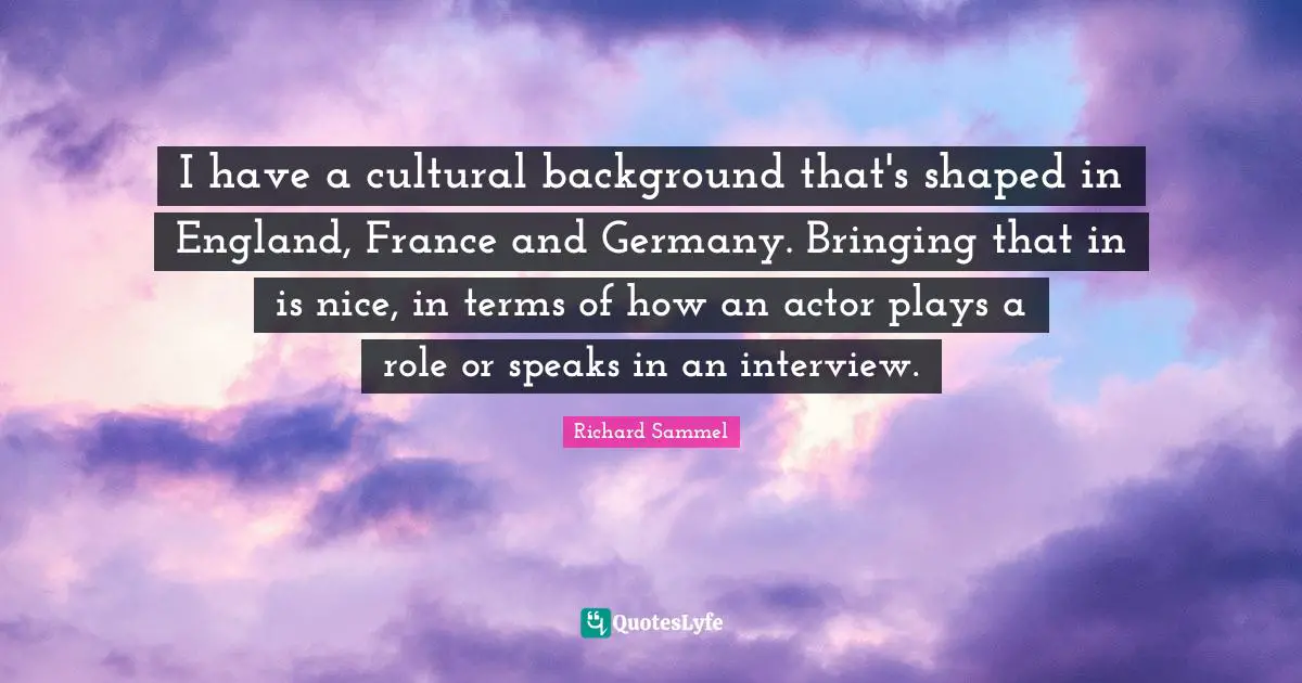 I have a cultural background that's shaped in England, France and Germany. Bringing that in is nice, in terms of how an actor plays a role or speaks in an interview.