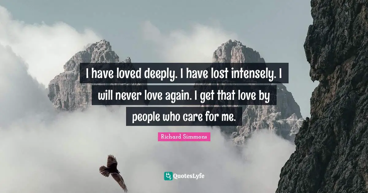 I have loved deeply. I have lost intensely. I will never love again. I get that love by people who care for me.