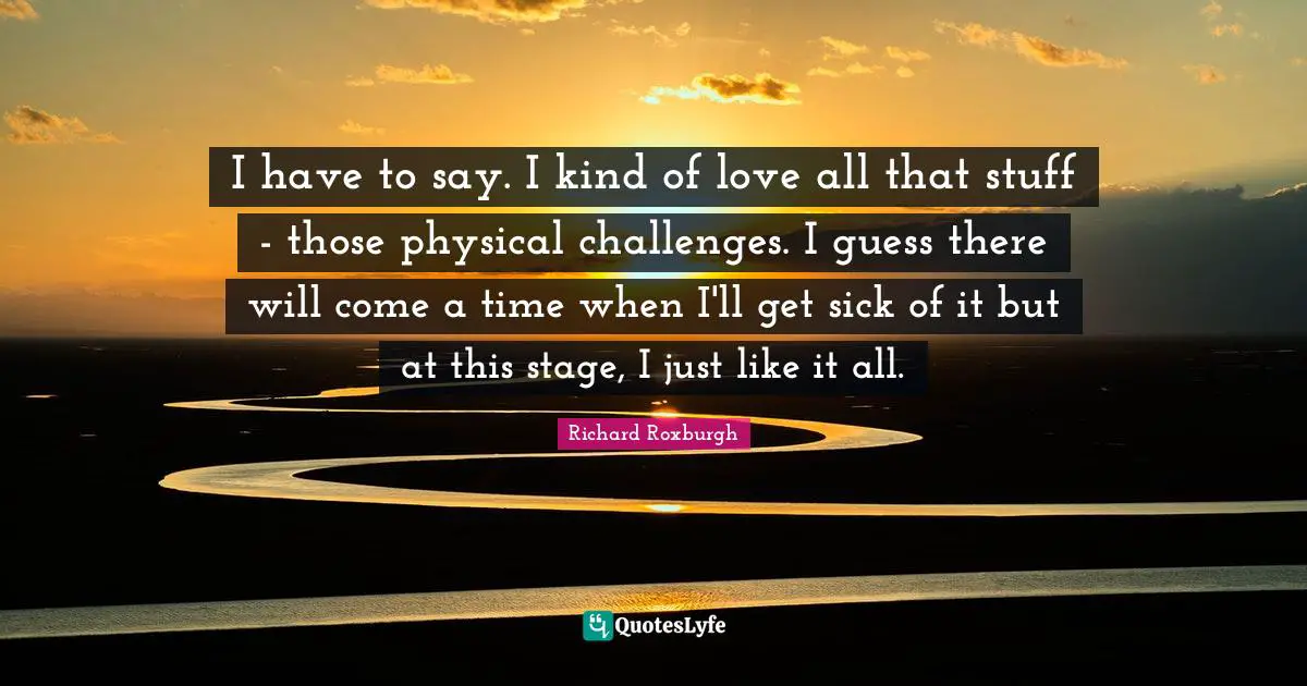 I have to say. I kind of love all that stuff - those physical challenges. I guess there will come a time when I'll get sick of it but at this stage, I just like it all.