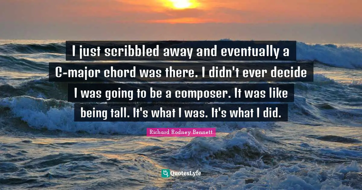I just scribbled away and eventually a C-major chord was there. I didn't ever decide I was going to be a composer. It was like being tall. It's what I was. It's what I did.