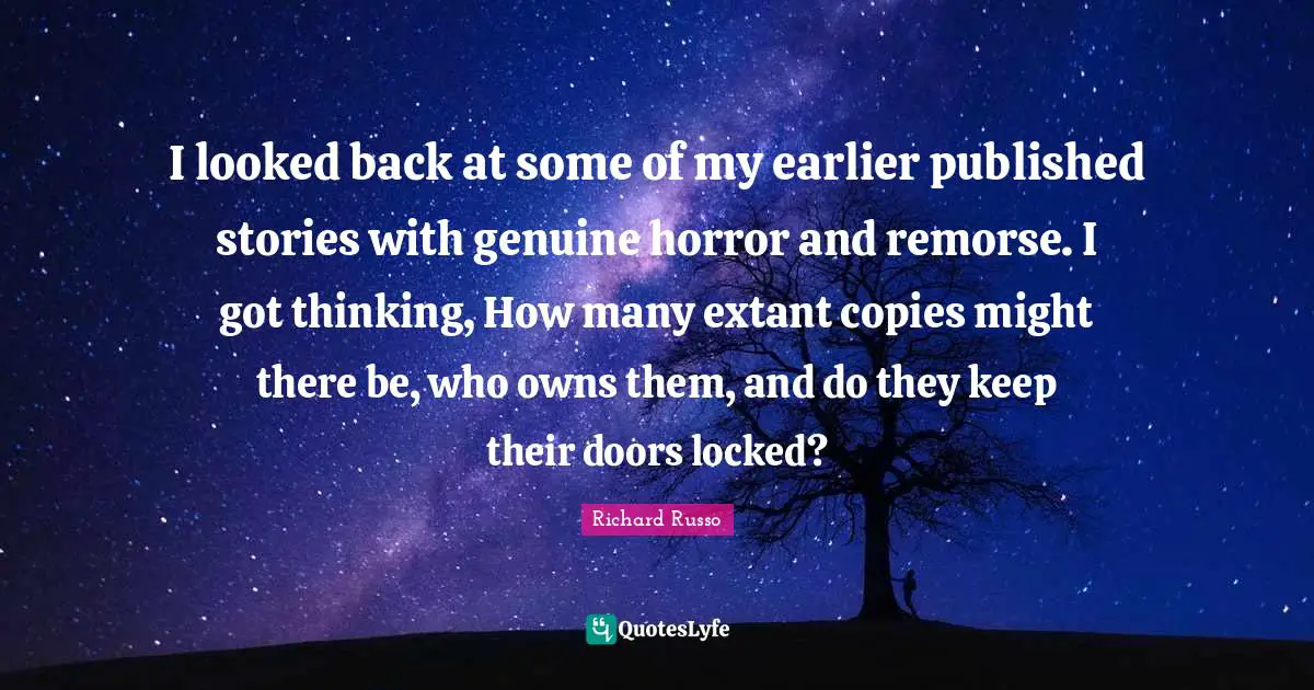 Richard Russo Quotes: "I looked back at some of my earlier published stories with genuine horror and remorse. I got thinking, How many extant copies might there be, who owns them, and do they keep their doors locked?"