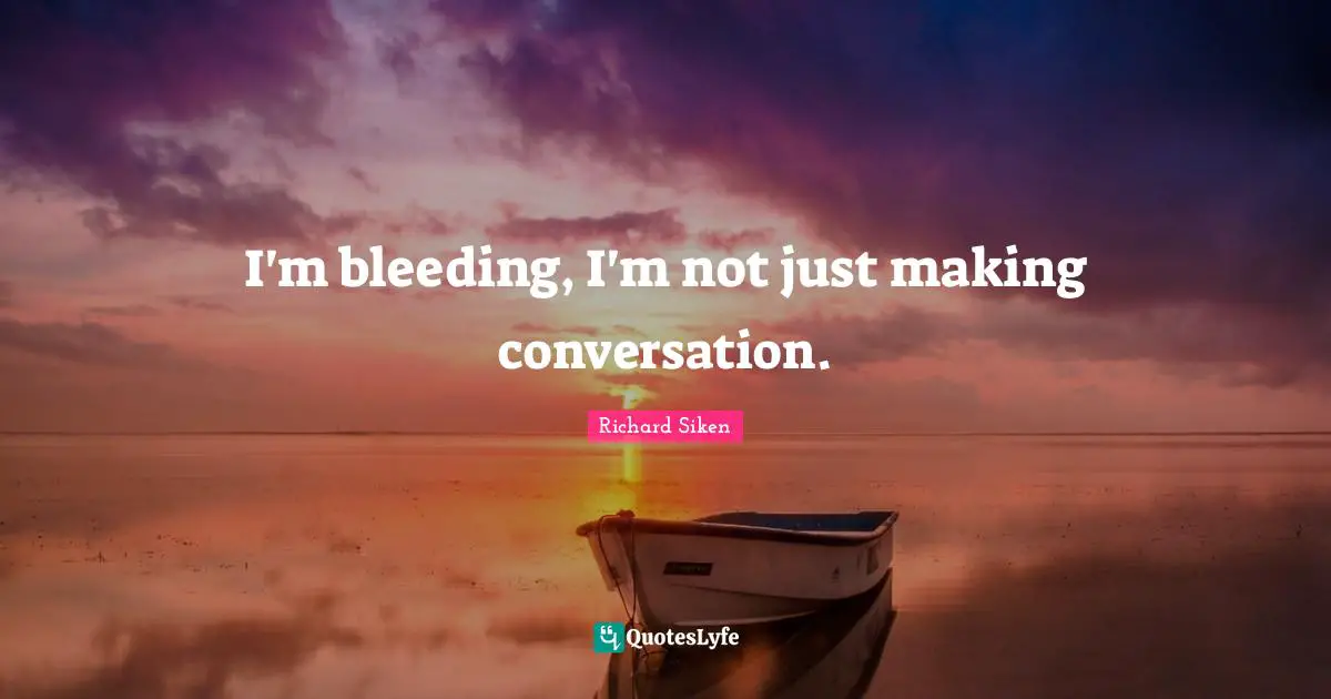 I'm bleeding, I'm not just making conversation.