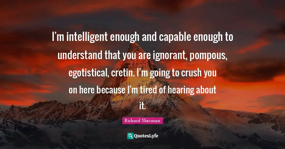 I'm intelligent enough and capable enough to understand that you are ignorant, pompous, egotistical, cretin. I'm going to crush you on here because I'm tired of hearing about it.