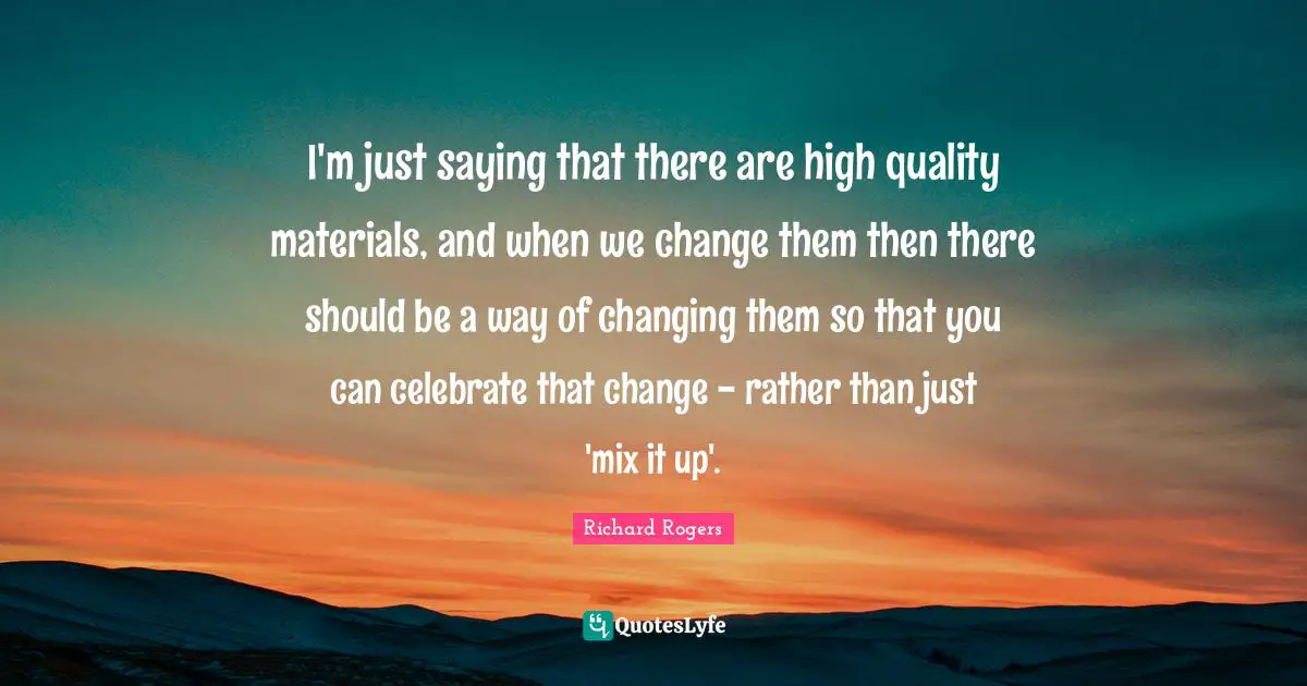 Richard Rogers Quotes: "I'm just saying that there are high quality materials, and when we change them then there should be a way of changing them so that you can celebrate that change - rather than just 'mix it up'."