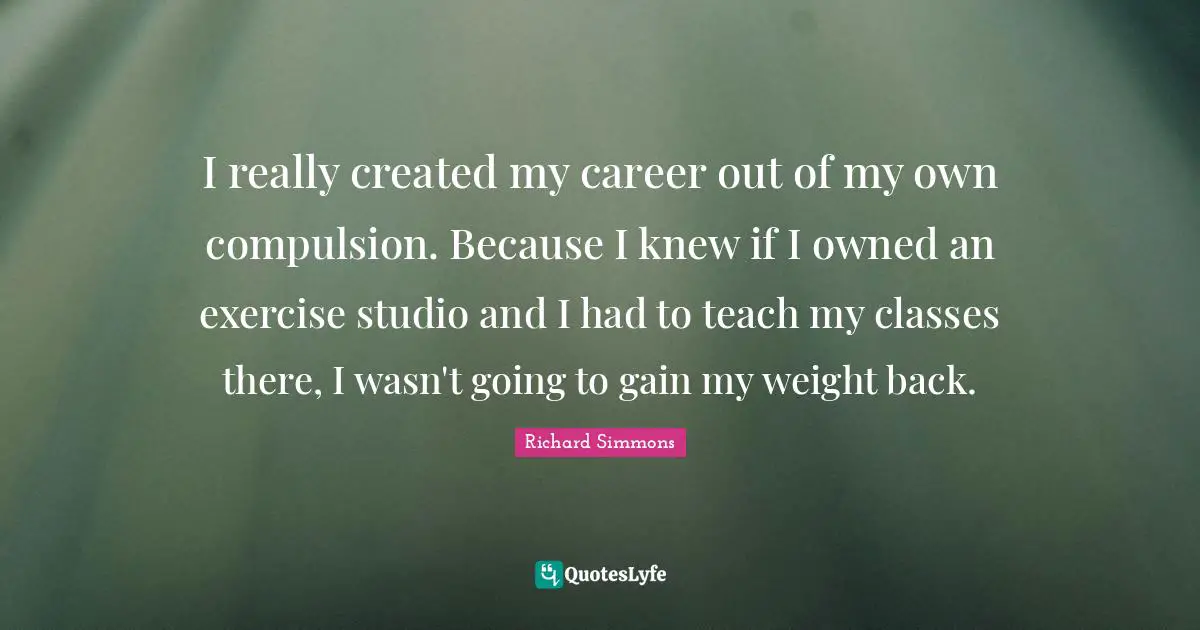 I really created my career out of my own compulsion. Because I knew if I owned an exercise studio and I had to teach my classes there, I wasn't going to gain my weight back.