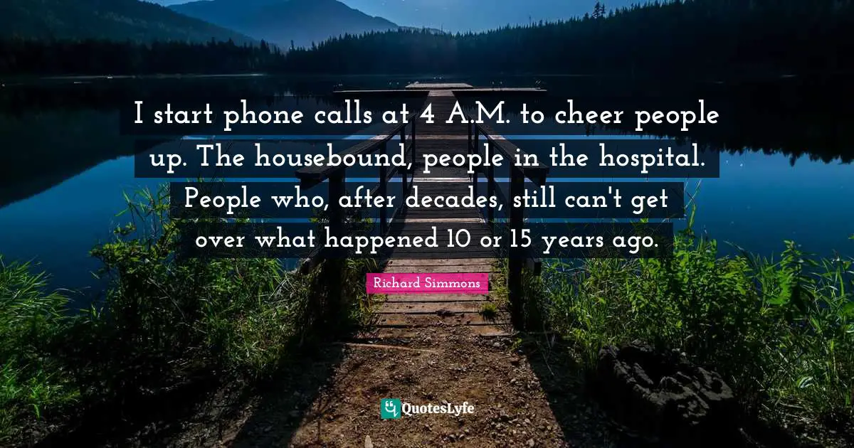 I start phone calls at 4 A.M. to cheer people up. The housebound, people in the hospital. People who, after decades, still can't get over what happened 10 or 15 years ago.
