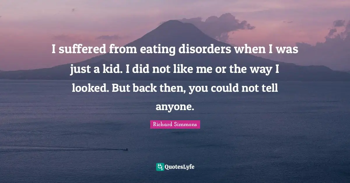 I suffered from eating disorders when I was just a kid. I did not like me or the way I looked. But back then, you could not tell anyone.