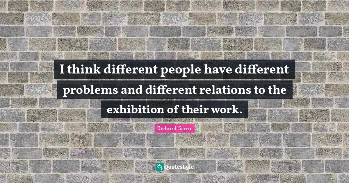 Richard Serra Quotes: "I think different people have different problems and different relations to the exhibition of their work."