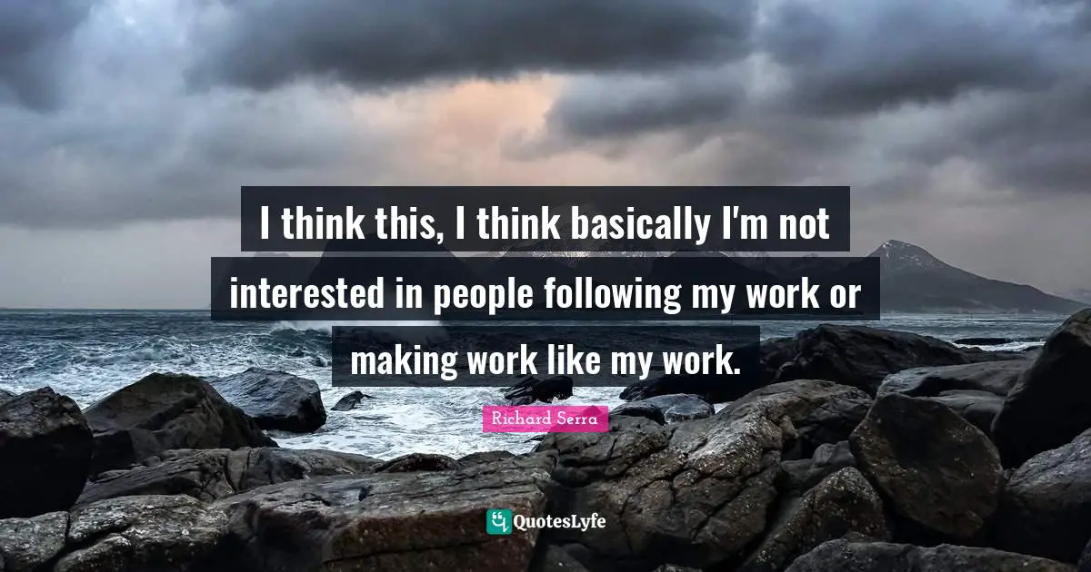 Richard Serra Quotes: "I think this, I think basically I'm not interested in people following my work or making work like my work."