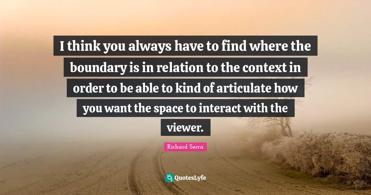 Richard Serra Quotes: "I think you always have to find where the boundary is in relation to the context in order to be able to kind of articulate how you want the space to interact with the viewer."