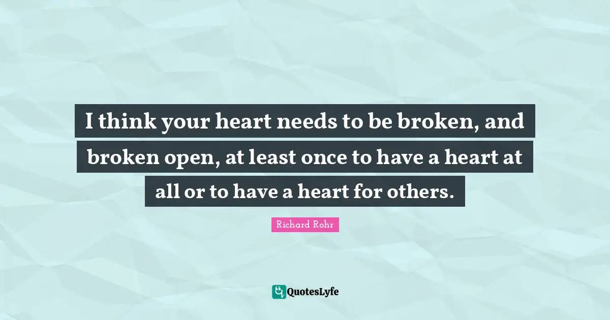 I think your heart needs to be broken, and broken open, at least once to have a heart at all or to have a heart for others.