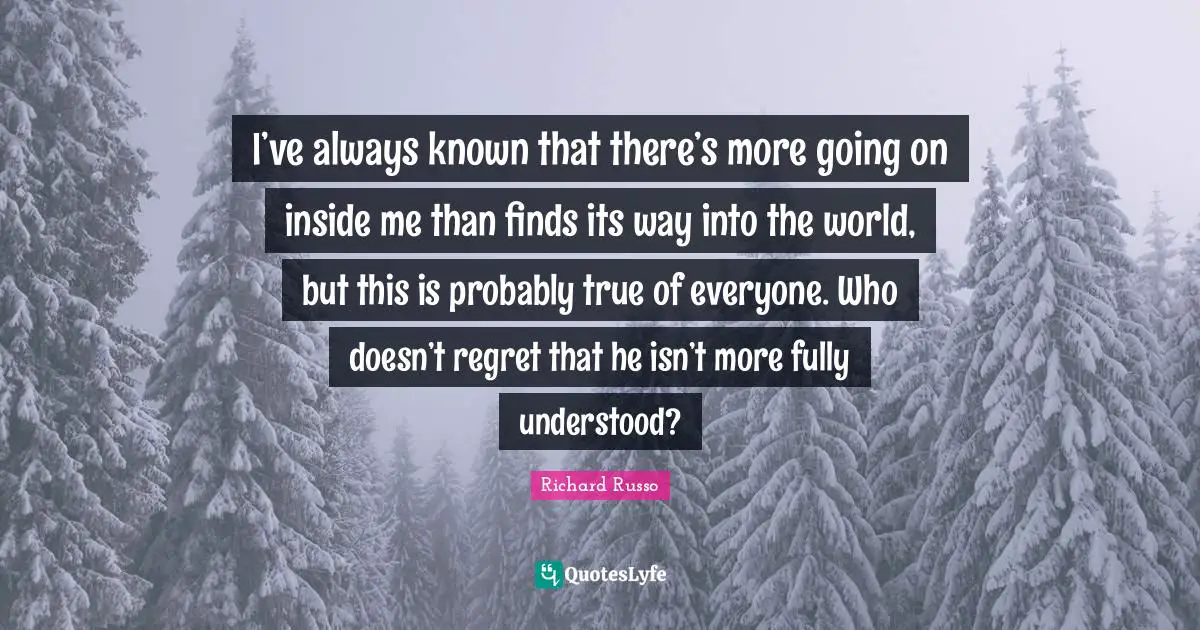 Richard Russo Quotes: "I’ve always known that there’s more going on inside me than finds its way into the world, but this is probably true of everyone. Who doesn’t regret that he isn’t more fully understood?"