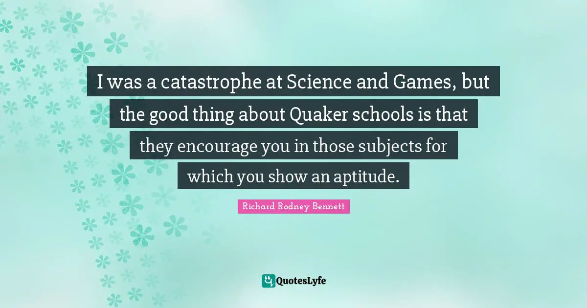 I was a catastrophe at Science and Games, but the good thing about Quaker schools is that they encourage you in those subjects for which you show an aptitude.