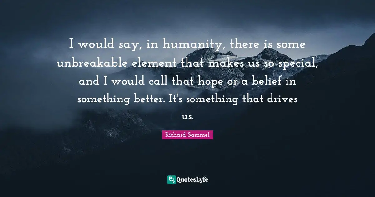 I would say, in humanity, there is some unbreakable element that makes us so special, and I would call that hope or a belief in something better. It's something that drives us.