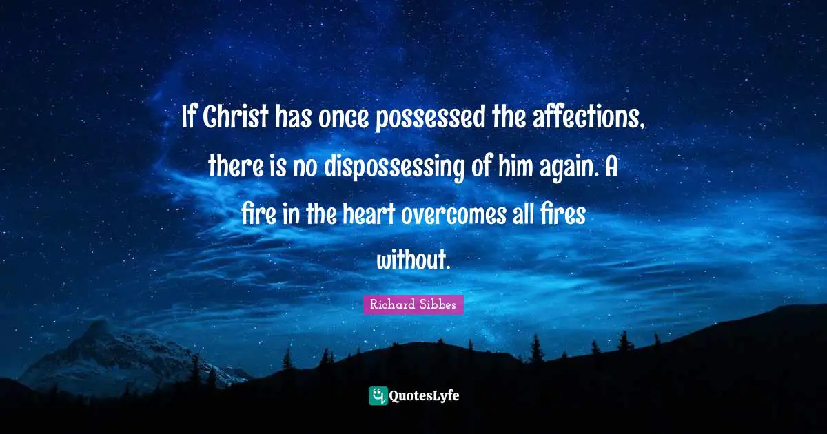 Richard Sibbes Quotes: "If Christ has once possessed the affections, there is no dispossessing of him again. A fire in the heart overcomes all fires without."