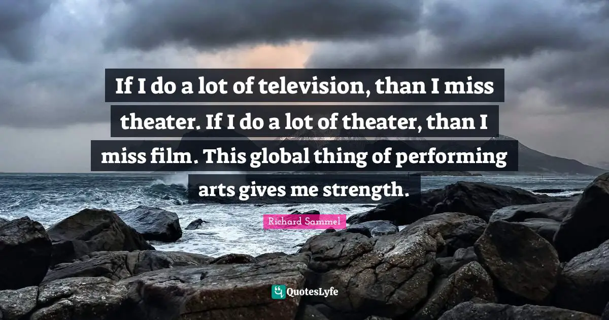 If I do a lot of television, than I miss theater. If I do a lot of theater, than I miss film. This global thing of performing arts gives me strength.