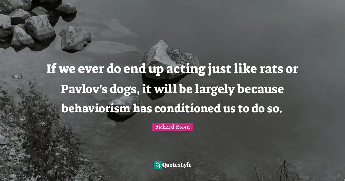Behaviour Quotes: "If we ever do end up acting just like rats or Pavlov's dogs, it will be largely because behaviorism has conditioned us to do so."