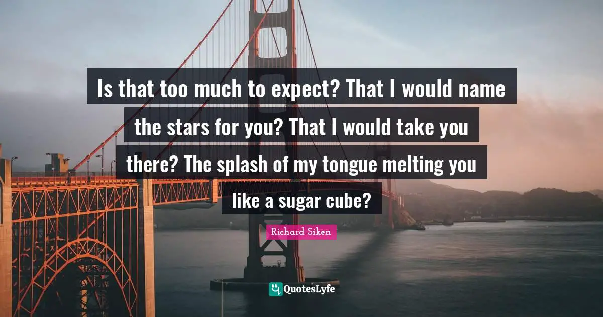 Is that too much to expect? That I would name the stars for you? That I would take you there? The splash of my tongue melting you like a sugar cube?
