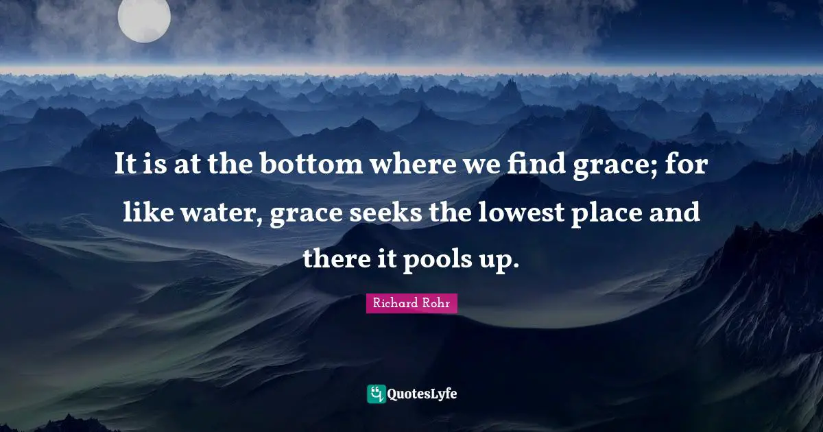 It is at the bottom where we find grace; for like water, grace seeks the lowest place and there it pools up.