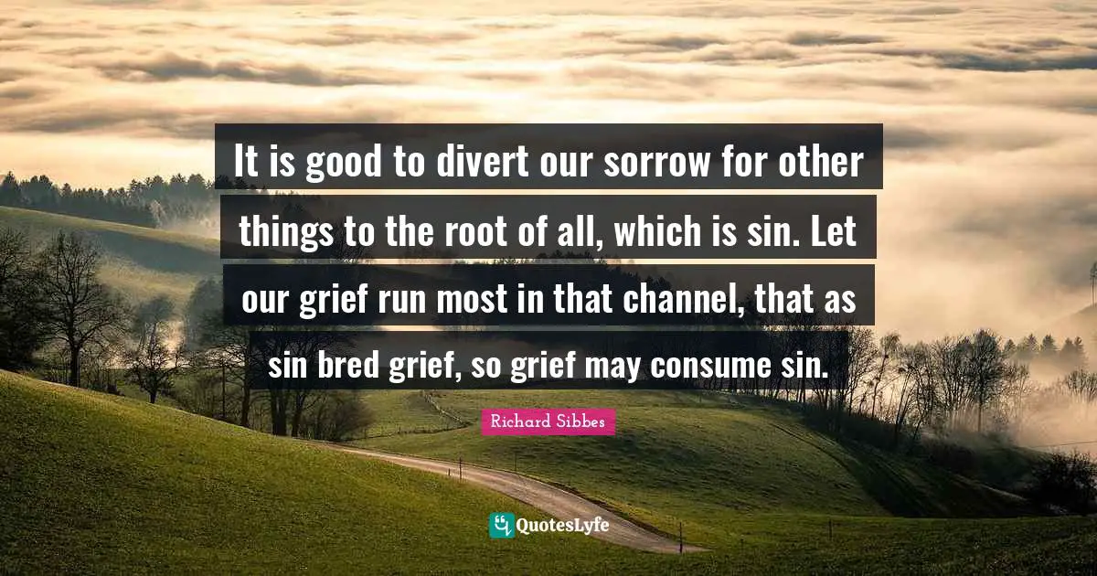 Richard Sibbes Quotes: "It is good to divert our sorrow for other things to the root of all, which is sin. Let our grief run most in that channel, that as sin bred grief, so grief may consume sin."