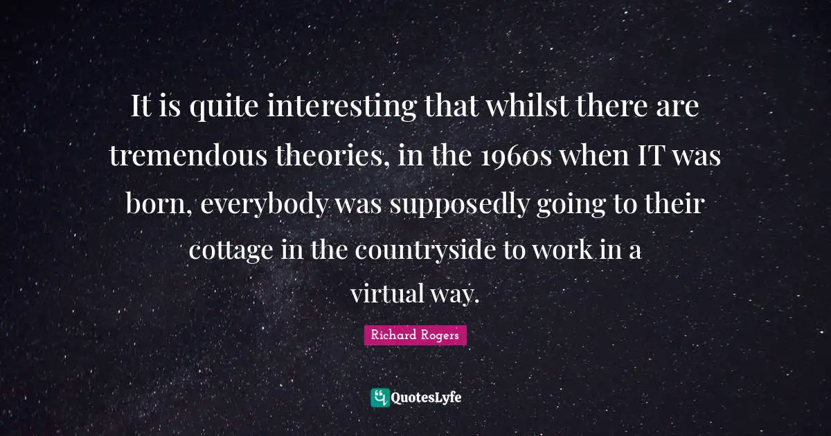 Richard Rogers Quotes: "It is quite interesting that whilst there are tremendous theories, in the 1960s when IT was born, everybody was supposedly going to their cottage in the countryside to work in a virtual way."