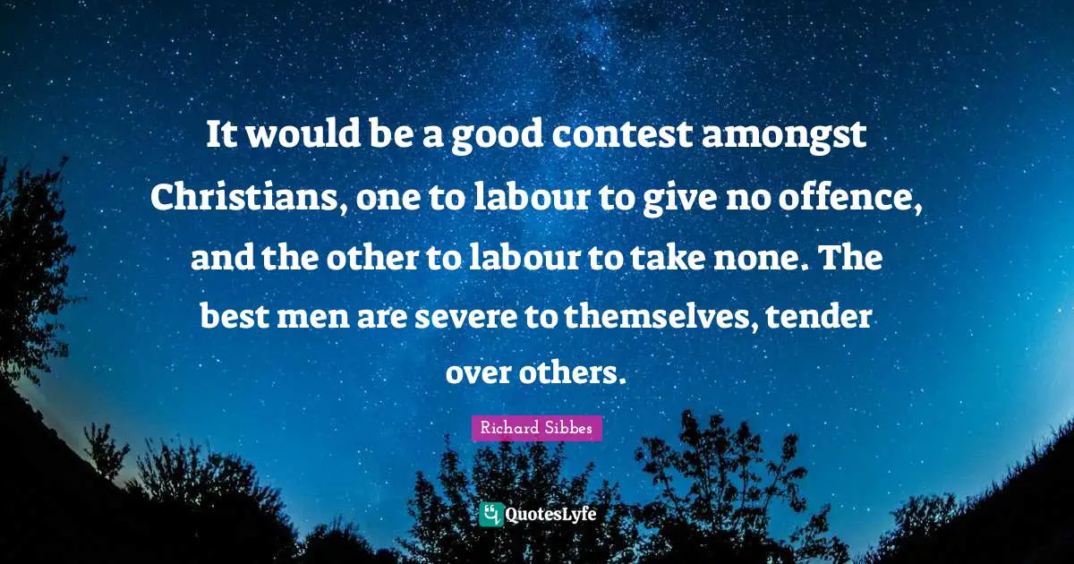 Richard Sibbes Quotes: "It would be a good contest amongst Christians, one to labour to give no offence, and the other to labour to take none. The best men are severe to themselves, tender over others."