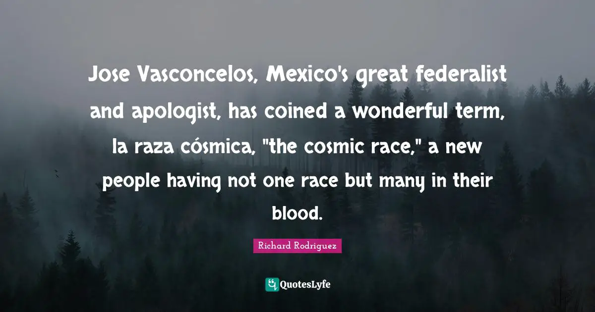 Jose Vasconcelos, Mexico's great federalist and apologist, has coined a wonderful term, la raza cósmica, "the cosmic race," a new people having not one race but many in their blood.