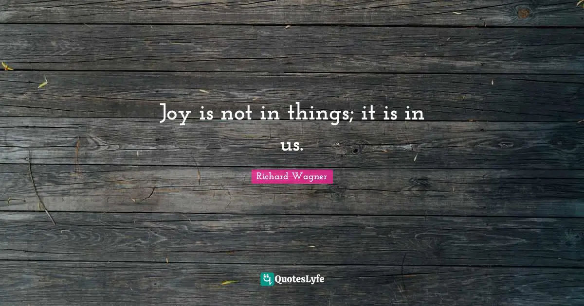 Joy is not in things; it is in us.