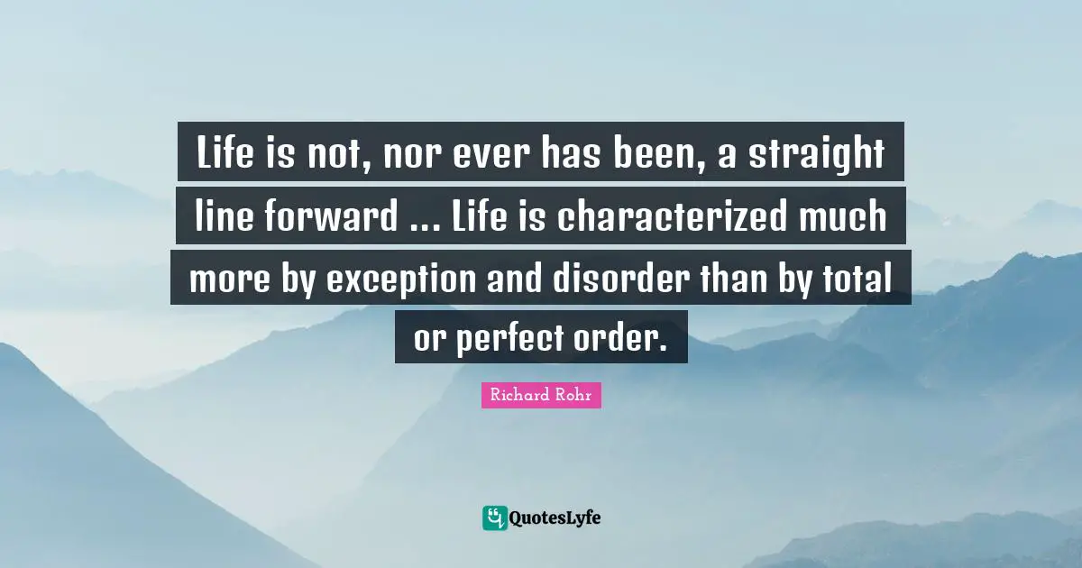 Life is not, nor ever has been, a straight line forward ... Life is characterized much more by exception and disorder than by total or perfect order.
