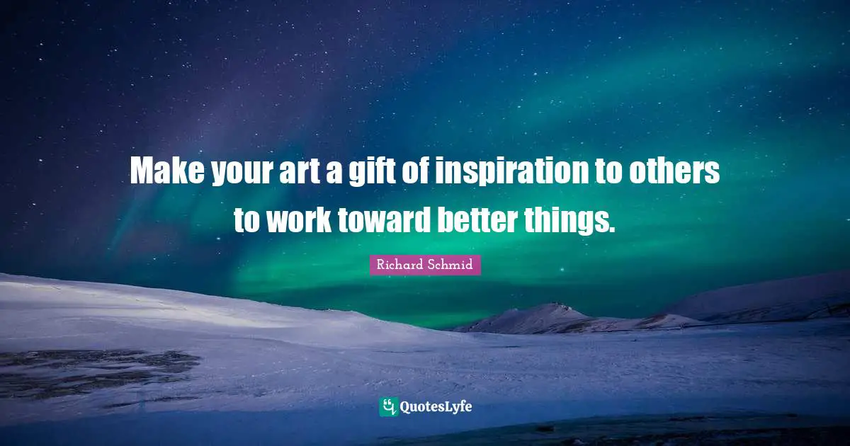 Make your art a gift of inspiration to others to work toward better things.